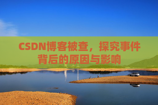 CSDN博客被查，探究事件背后的原因与影响